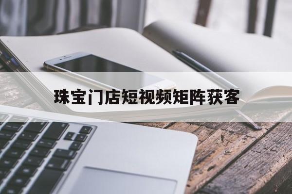 关于珠宝门店短视频矩阵获客的信息